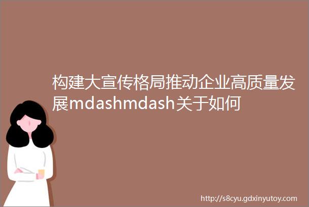 构建大宣传格局推动企业高质量发展mdashmdash关于如何提升现代国企宣传思想工作的相关思考