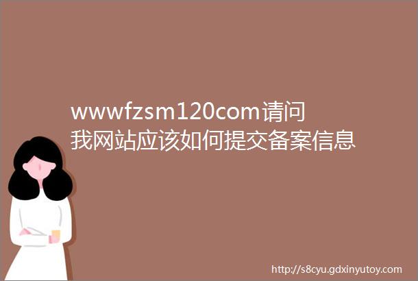 wwwfzsm120com请问我网站应该如何提交备案信息