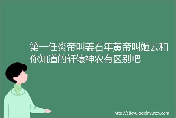 第一任炎帝叫姜石年黄帝叫姬云和你知道的轩辕神农有区别吧