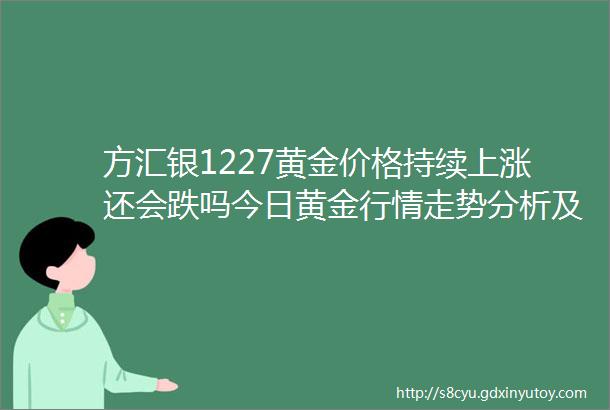 方汇银1227黄金价格持续上涨还会跌吗今日黄金行情走势分析及操作策略