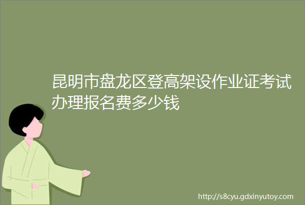 昆明市盘龙区登高架设作业证考试办理报名费多少钱