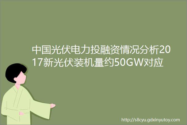 中国光伏电力投融资情况分析2017新光伏装机量约50GW对应现金流将超1000亿