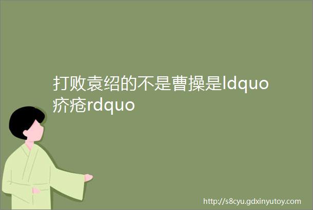 打败袁绍的不是曹操是ldquo疥疮rdquo