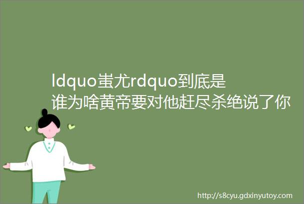 ldquo蚩尤rdquo到底是谁为啥黄帝要对他赶尽杀绝说了你可能不信