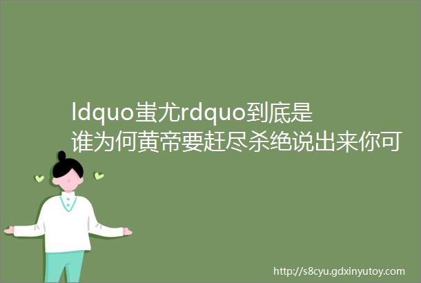 ldquo蚩尤rdquo到底是谁为何黄帝要赶尽杀绝说出来你可能不信