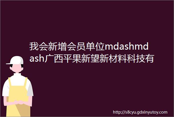 我会新增会员单位mdashmdash广西平果新望新材料科技有限公司