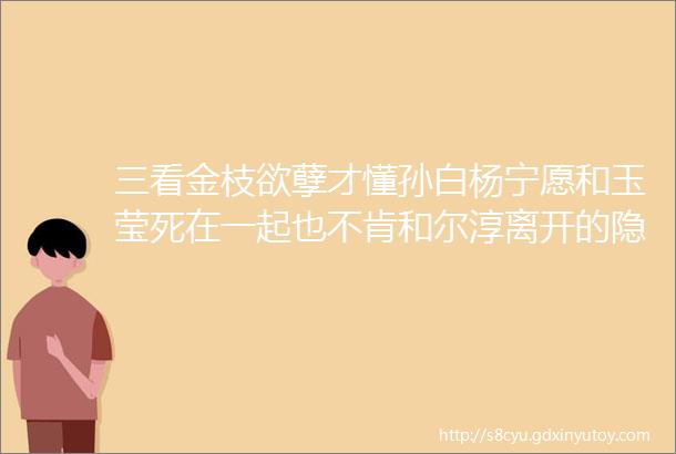 三看金枝欲孽才懂孙白杨宁愿和玉莹死在一起也不肯和尔淳离开的隐情