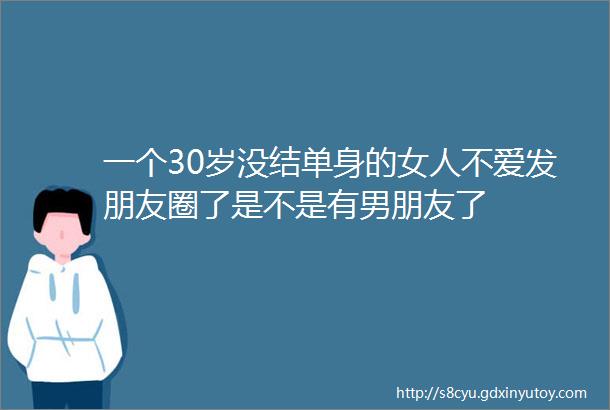 一个30岁没结单身的女人不爱发朋友圈了是不是有男朋友了