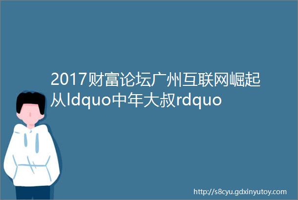 2017财富论坛广州互联网崛起从ldquo中年大叔rdquo到后起之秀