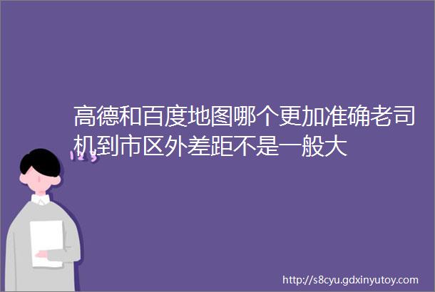 高德和百度地图哪个更加准确老司机到市区外差距不是一般大