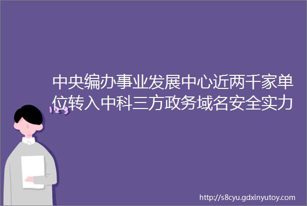 中央编办事业发展中心近两千家单位转入中科三方政务域名安全实力再获肯定