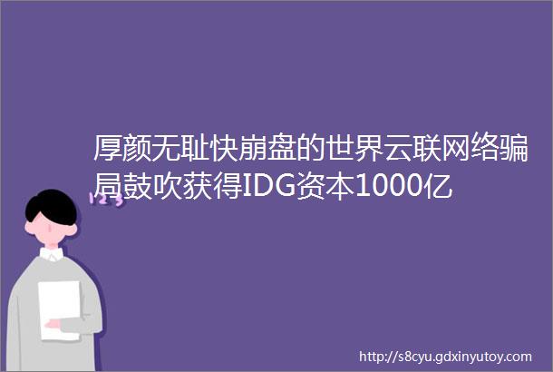 厚颜无耻快崩盘的世界云联网络骗局鼓吹获得IDG资本1000亿风投子虚乌有