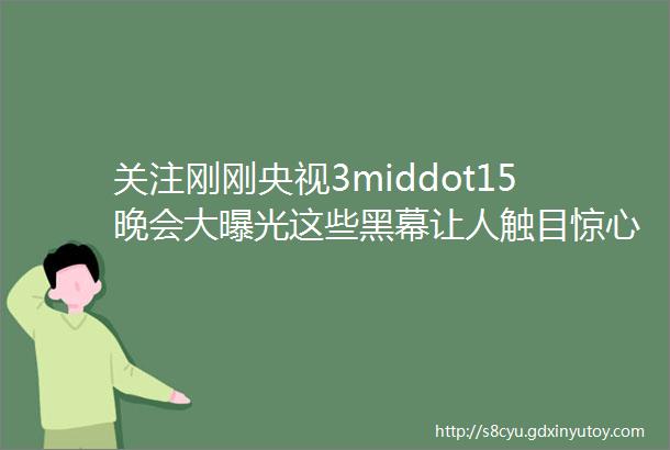 关注刚刚央视3middot15晚会大曝光这些黑幕让人触目惊心