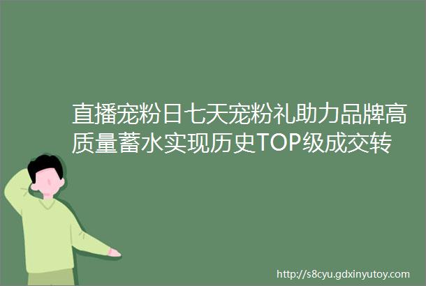 直播宠粉日七天宠粉礼助力品牌高质量蓄水实现历史TOP级成交转化