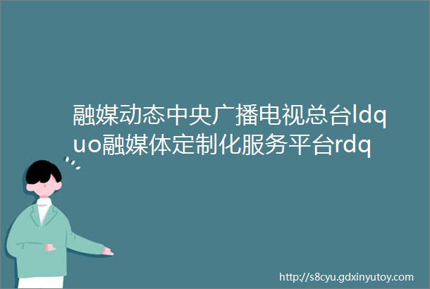 融媒动态中央广播电视总台ldquo融媒体定制化服务平台rdquo正式上线